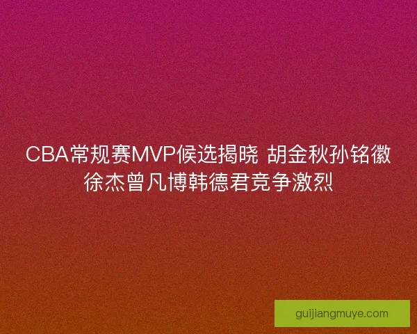 CBA常规赛MVP候选揭晓 胡金秋孙铭徽徐杰曾凡博韩德君竞争激烈