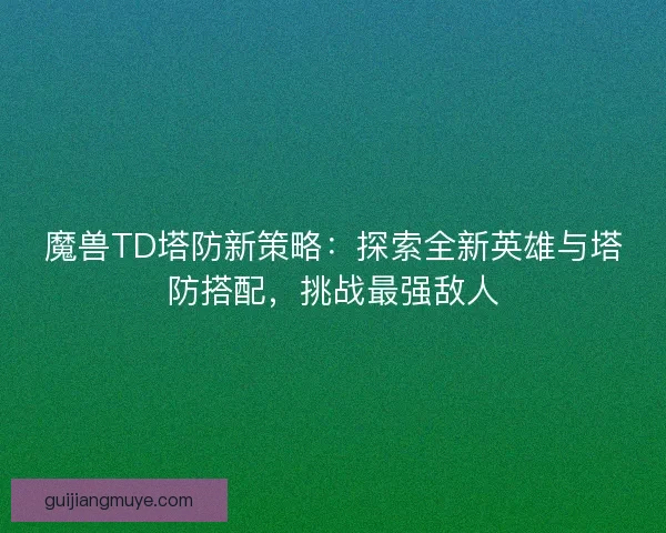 魔兽TD塔防新策略：探索全新英雄与塔防搭配，挑战最强敌人