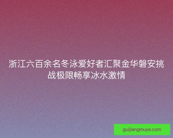 浙江六百余名冬泳爱好者汇聚金华磐安挑战极限畅享冰水激情