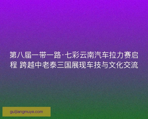 第八届一带一路·七彩云南汽车拉力赛启程 跨越中老泰三国展现车技与文化交流