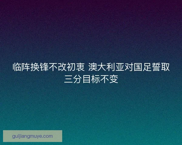 临阵换锋不改初衷 澳大利亚对国足誓取三分目标不变