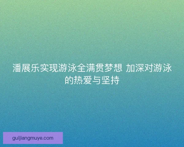 潘展乐实现游泳全满贯梦想 加深对游泳的热爱与坚持