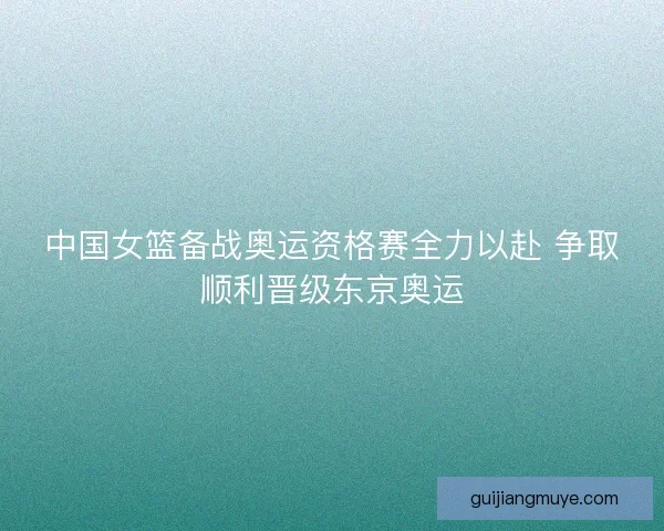 中国女篮备战奥运资格赛全力以赴 争取顺利晋级东京奥运