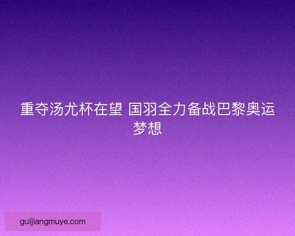 重夺汤尤杯在望 国羽全力备战巴黎奥运梦想