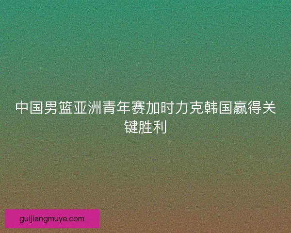 中国男篮亚洲青年赛加时力克韩国赢得关键胜利