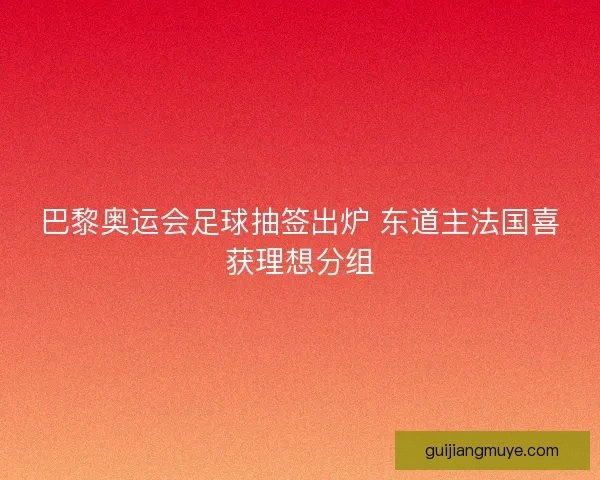 巴黎奥运会足球抽签出炉 东道主法国喜获理想分组