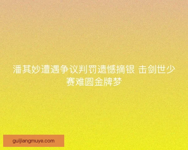 潘其妙遭遇争议判罚遗憾摘银 击剑世少赛难圆金牌梦