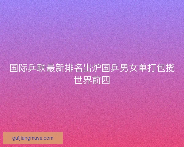 国际乒联最新排名出炉国乒男女单打包揽世界前四 国际乒联最新排名出炉国乒男女单打包揽世界前四