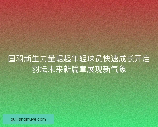 国羽新生力量崛起年轻球员快速成长开启羽坛未来新篇章展现新气象