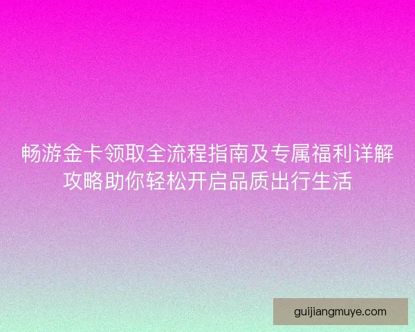 畅游金卡领取全流程指南及专属福利详解攻略助你轻松开启品质出行生活